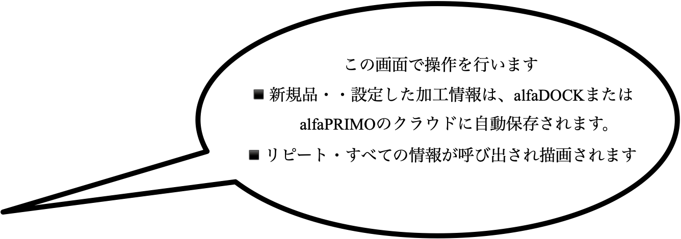 この画面で操作を行います ▪️新規品・・設定した加工情報は、alfaDOCKまたは alfaPRIMOのクラウドに自動保存されます。 ▪️リピート・すべての情報が呼び出され描画されます